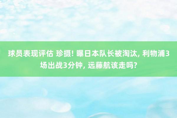 球员表现评估 珍摄! 曝日本队长被淘汰, 利物浦3场出战3分钟, 远藤航该走吗?