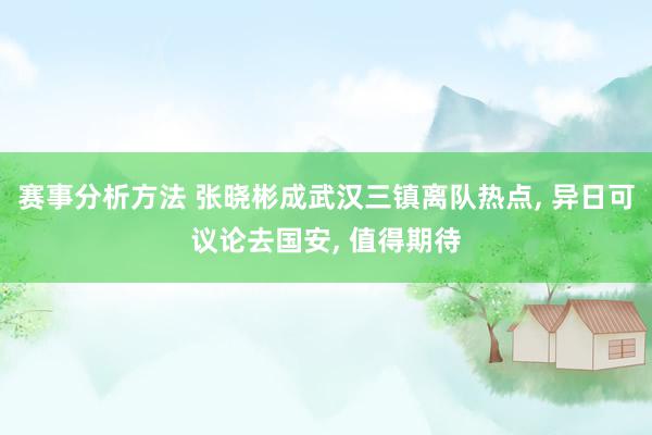 赛事分析方法 张晓彬成武汉三镇离队热点, 异日可议论去国安, 值得期待