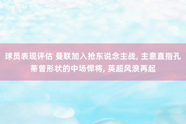 球员表现评估 曼联加入抢东说念主战, 主意直指孔蒂曾形状的中场悍将, 英超风浪再起