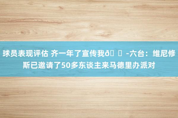 球员表现评估 齐一年了宣传我😭六台：维尼修斯已邀请了50多东谈主来马德里办派对