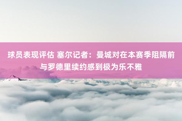 球员表现评估 塞尔记者：曼城对在本赛季阻隔前与罗德里续约感到极为乐不雅