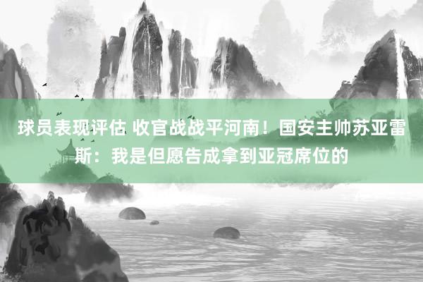 球员表现评估 收官战战平河南！国安主帅苏亚雷斯：我是但愿告成拿到亚冠席位的