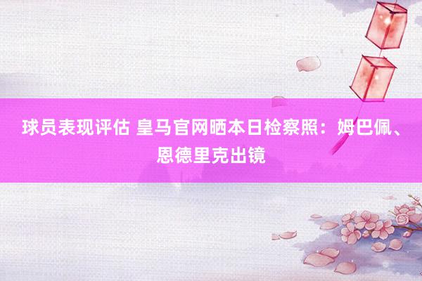 球员表现评估 皇马官网晒本日检察照：姆巴佩、恩德里克出镜