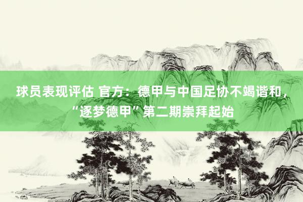 球员表现评估 官方：德甲与中国足协不竭谐和，“逐梦德甲”第二期崇拜起始