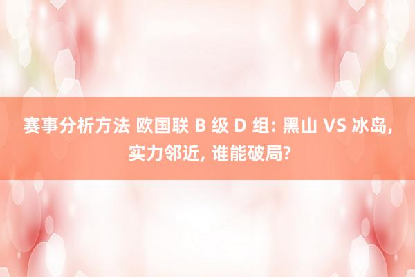 赛事分析方法 欧国联 B 级 D 组: 黑山 VS 冰岛, 实力邻近, 谁能破局?