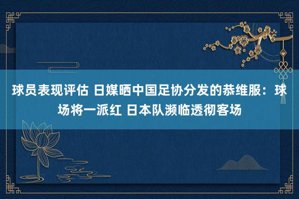 球员表现评估 日媒晒中国足协分发的恭维服：球场将一派红 日本队濒临透彻客场