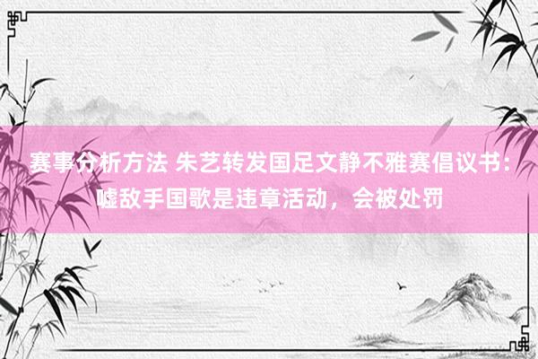 赛事分析方法 朱艺转发国足文静不雅赛倡议书：嘘敌手国歌是违章活动，会被处罚