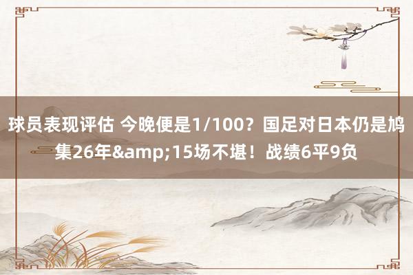 球员表现评估 今晚便是1/100？国足对日本仍是鸠集26年&15场不堪！战绩6平9负