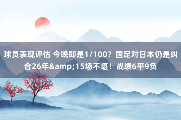 球员表现评估 今晚即是1/100？国足对日本仍是纠合26年&15场不堪！战绩6平9负