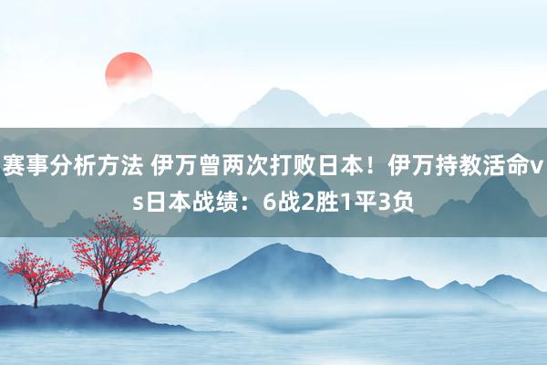 赛事分析方法 伊万曾两次打败日本！伊万持教活命vs日本战绩：6战2胜1平3负