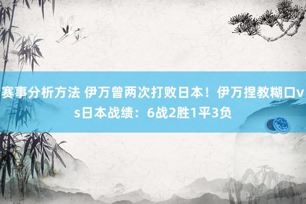 赛事分析方法 伊万曾两次打败日本！伊万捏教糊口vs日本战绩：6战2胜1平3负