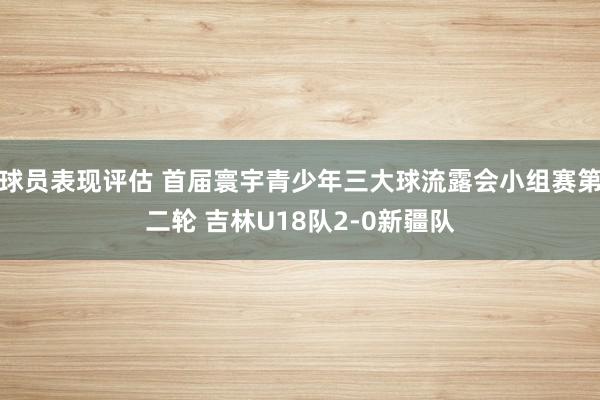 球员表现评估 首届寰宇青少年三大球流露会小组赛第二轮 吉林U18队2-0新疆队