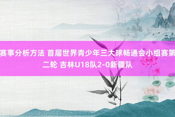 赛事分析方法 首届世界青少年三大球畅通会小组赛第二轮 吉林U18队2-0新疆队