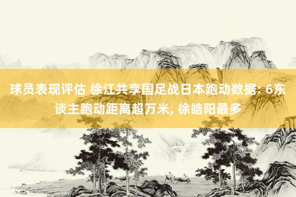 球员表现评估 徐江共享国足战日本跑动数据: 6东谈主跑动距离超万米, 徐皓阳最多