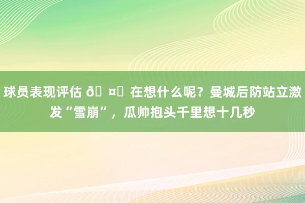 球员表现评估 🤔在想什么呢？曼城后防站立激发“雪崩”，瓜帅抱头千里想十几秒