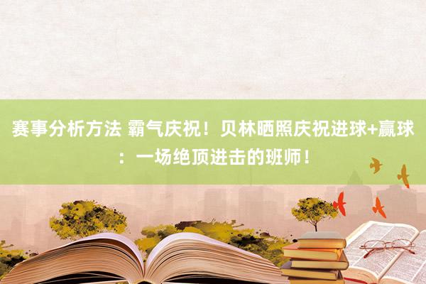 赛事分析方法 霸气庆祝！贝林晒照庆祝进球+赢球：一场绝顶进击的班师！