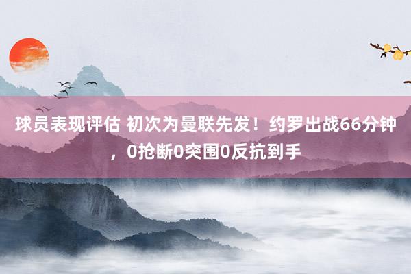 球员表现评估 初次为曼联先发！约罗出战66分钟，0抢断0突围0反抗到手