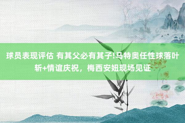 球员表现评估 有其父必有其子!马特奥任性球落叶斩+情谊庆祝，梅西安妞现场见证