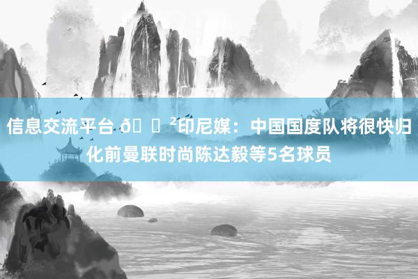 信息交流平台 😲印尼媒：中国国度队将很快归化前曼联时尚陈达毅等5名球员