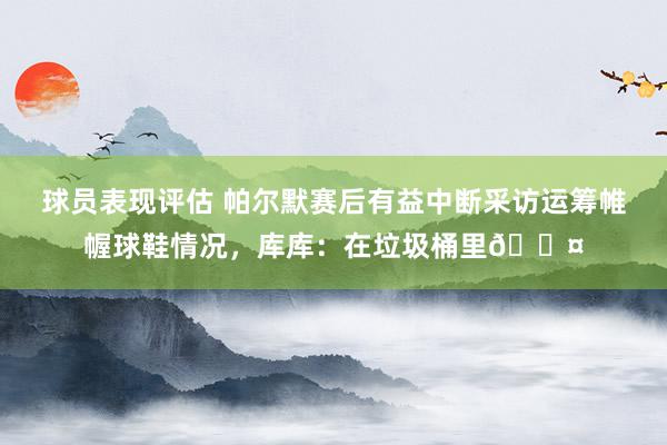 球员表现评估 帕尔默赛后有益中断采访运筹帷幄球鞋情况，库库：在垃圾桶里😤