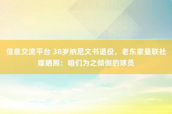 信息交流平台 38岁纳尼文书退役，老东家曼联社媒晒照：咱们为之倾倒的球员