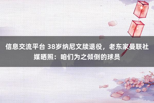 信息交流平台 38岁纳尼文牍退役，老东家曼联社媒晒照：咱们为之倾倒的球员