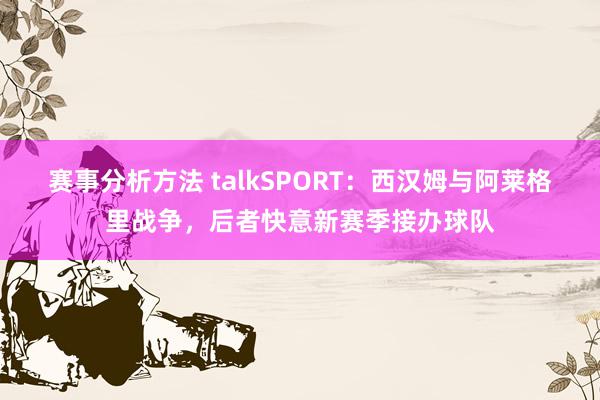 赛事分析方法 talkSPORT：西汉姆与阿莱格里战争，后者快意新赛季接办球队