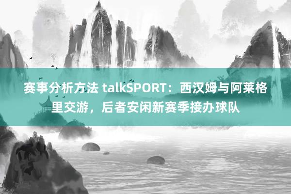 赛事分析方法 talkSPORT：西汉姆与阿莱格里交游，后者安闲新赛季接办球队