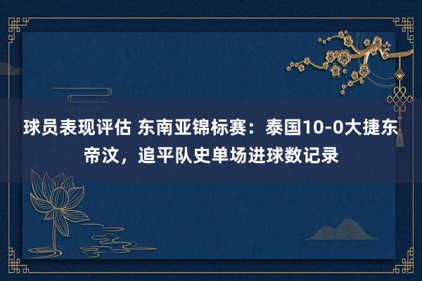 球员表现评估 东南亚锦标赛：泰国10-0大捷东帝汶，追平队史单场进球数记录