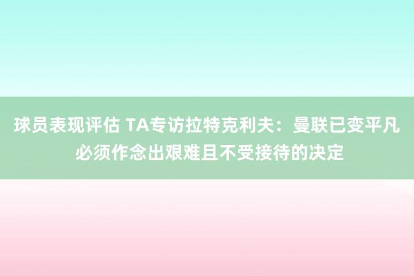 球员表现评估 TA专访拉特克利夫：曼联已变平凡 必须作念出艰难且不受接待的决定