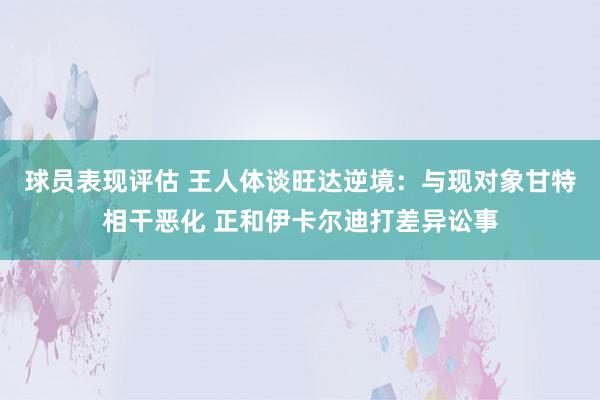 球员表现评估 王人体谈旺达逆境：与现对象甘特相干恶化 正和伊卡尔迪打差异讼事