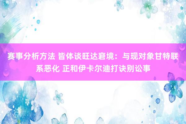 赛事分析方法 皆体谈旺达窘境：与现对象甘特联系恶化 正和伊卡尔迪打诀别讼事