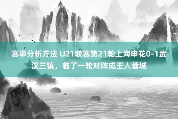 赛事分析方法 U21联赛第21轮上海申花0-1武汉三镇，临了一轮对阵成王人蓉城