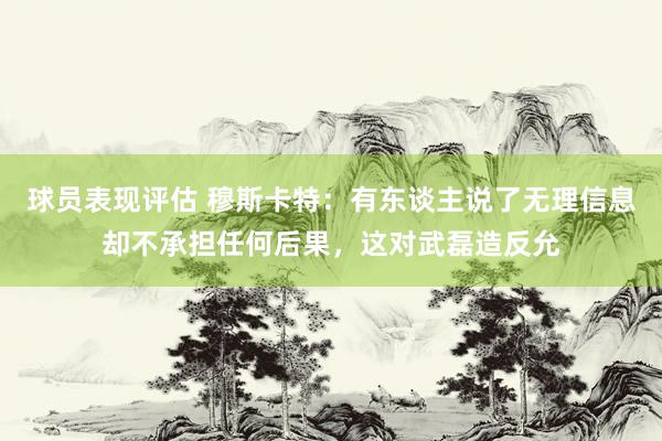 球员表现评估 穆斯卡特：有东谈主说了无理信息却不承担任何后果，这对武磊造反允