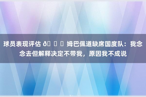 球员表现评估 👀姆巴佩道缺席国度队：我念念去但解释决定不带我，原因我不成说