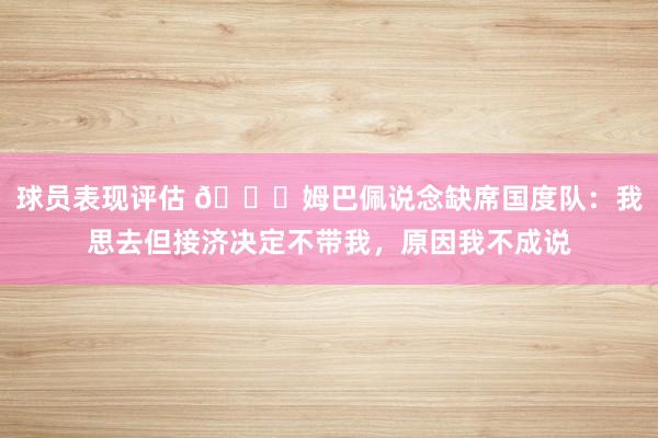 球员表现评估 👀姆巴佩说念缺席国度队：我思去但接济决定不带我，原因我不成说