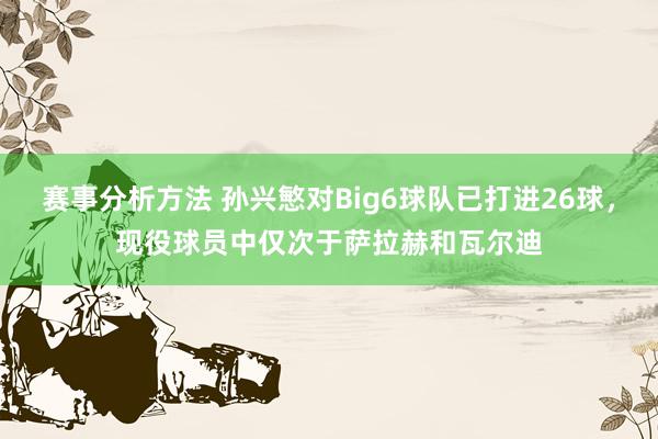 赛事分析方法 孙兴慜对Big6球队已打进26球，现役球员中仅次于萨拉赫和瓦尔迪