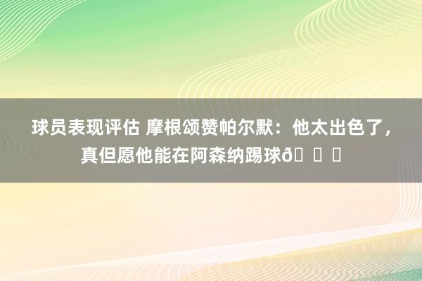 球员表现评估 摩根颂赞帕尔默：他太出色了，真但愿他能在阿森纳踢球👍