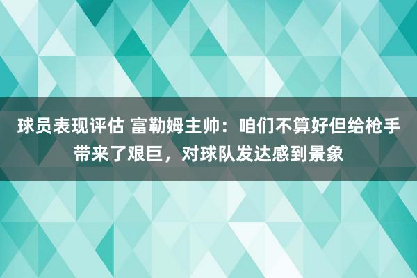 球员表现评估 富勒姆主帅：咱们不算好但给枪手带来了艰巨，对球队发达感到景象