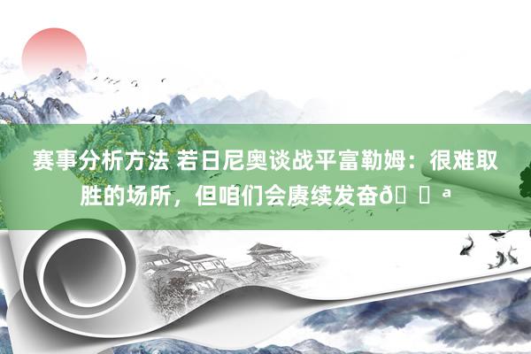 赛事分析方法 若日尼奥谈战平富勒姆：很难取胜的场所，但咱们会赓续发奋💪