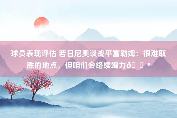 球员表现评估 若日尼奥谈战平富勒姆：很难取胜的地点，但咱们会络续竭力💪