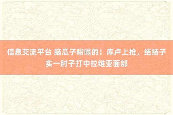 信息交流平台 脑瓜子嗡嗡的！库卢上抢，结结子实一肘子打中拉维亚面部