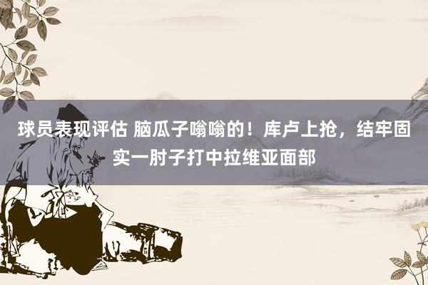 球员表现评估 脑瓜子嗡嗡的！库卢上抢，结牢固实一肘子打中拉维亚面部