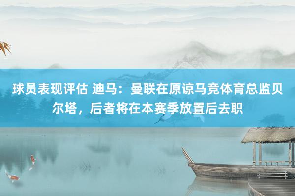 球员表现评估 迪马：曼联在原谅马竞体育总监贝尔塔，后者将在本赛季放置后去职