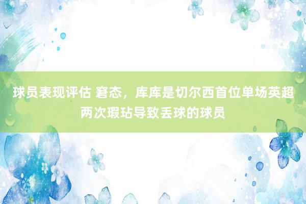 球员表现评估 窘态，库库是切尔西首位单场英超两次瑕玷导致丢球的球员