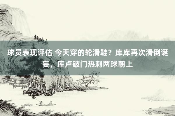 球员表现评估 今天穿的轮滑鞋？库库再次滑倒诞妄，库卢破门热刺两球朝上