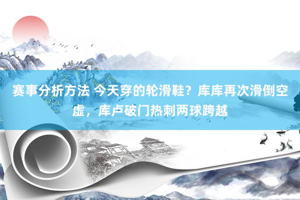 赛事分析方法 今天穿的轮滑鞋？库库再次滑倒空虚，库卢破门热刺两球跨越