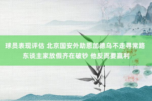 球员表现评估 北京国安外助恩加德乌不走寻常路 东谈主家放假齐在破钞 他反而要赢利