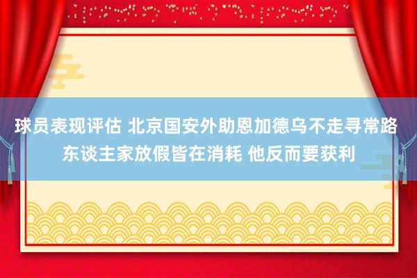 球员表现评估 北京国安外助恩加德乌不走寻常路 东谈主家放假皆在消耗 他反而要获利