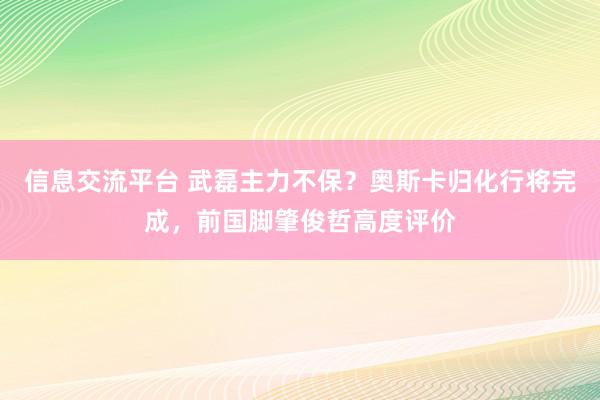 信息交流平台 武磊主力不保？奥斯卡归化行将完成，前国脚肇俊哲高度评价